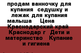 продам ванночку для купания ,седушку и лежак для купания малыша! › Цена ­ 500 - Краснодарский край, Краснодар г. Дети и материнство » Купание и гигиена   